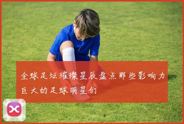 全球足坛璀璨星辰盘点那些影响力巨大的足球明星们