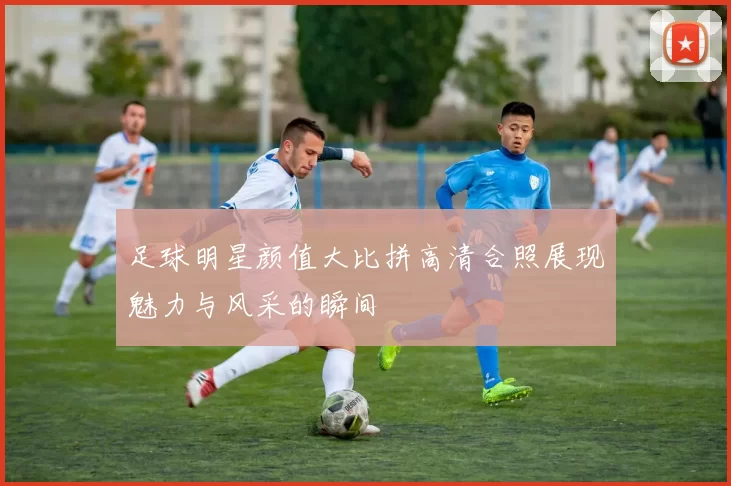 足球明星颜值大比拼高清合照展现魅力与风采的瞬间