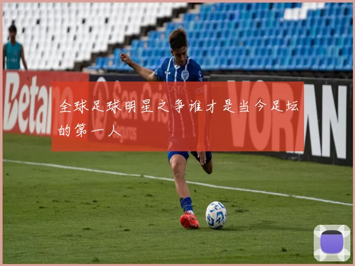全球足球明星之争谁才是当今足坛的第一人