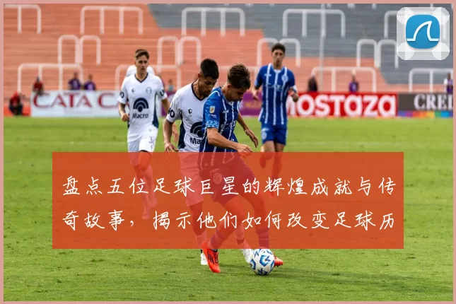 盘点五位足球巨星的辉煌成就与传奇故事，揭示他们如何改变足球历史
