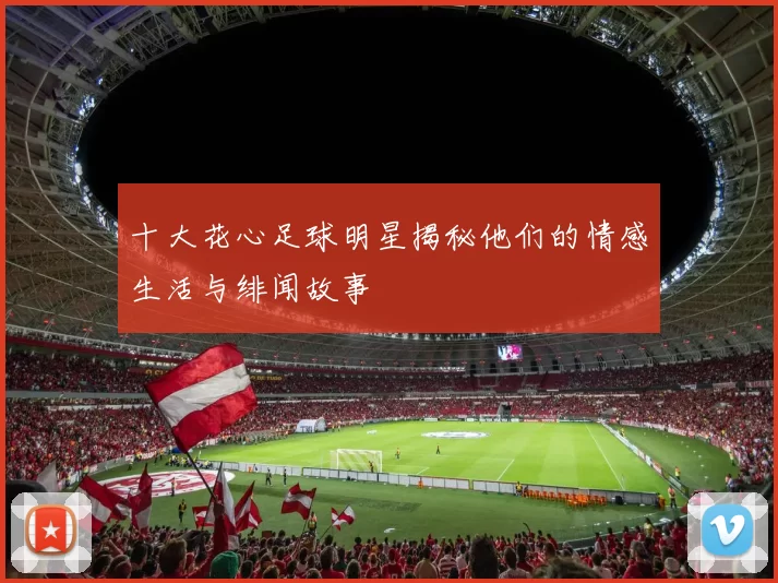 十大花心足球明星揭秘他们的情感生活与绯闻故事