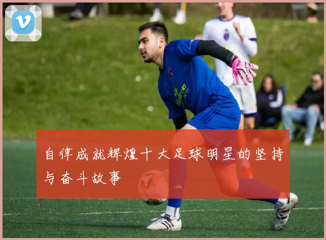自律成就辉煌十大足球明星的坚持与奋斗故事