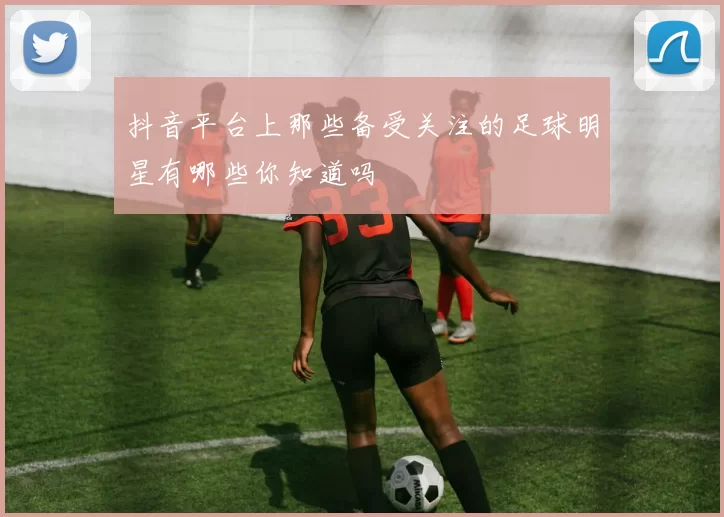 抖音平台上那些备受关注的足球明星有哪些你知道吗