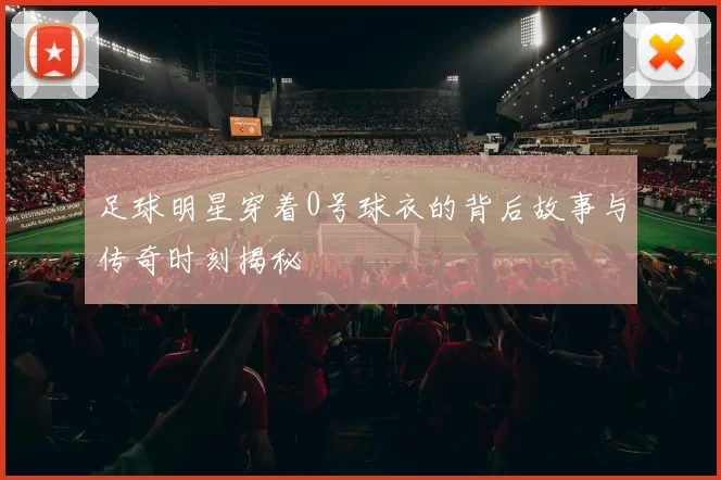 足球明星穿着0号球衣的背后故事与传奇时刻揭秘