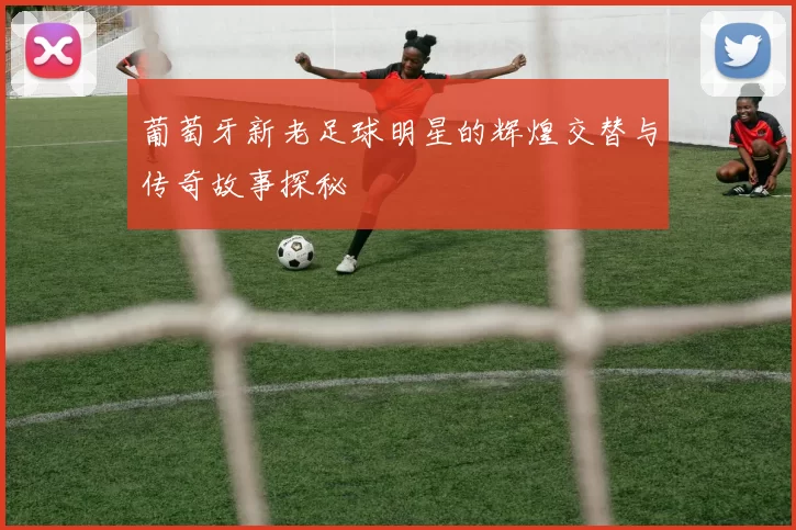葡萄牙新老足球明星的辉煌交替与传奇故事探秘