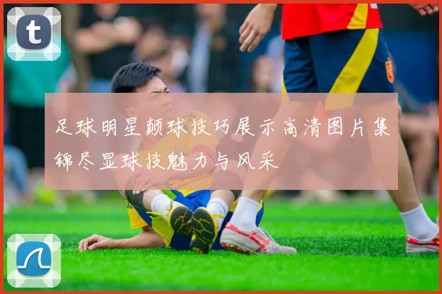 足球明星颠球技巧展示高清图片集锦尽显球技魅力与风采