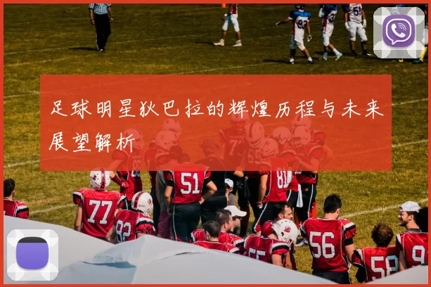 足球明星狄巴拉的辉煌历程与未来展望解析