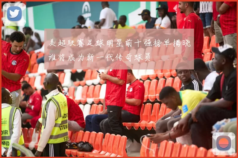 美超联赛足球明星前十强榜单揭晓谁将成为新一代传奇球员