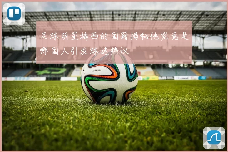 足球明星梅西的国籍揭秘他究竟是哪国人引发球迷热议