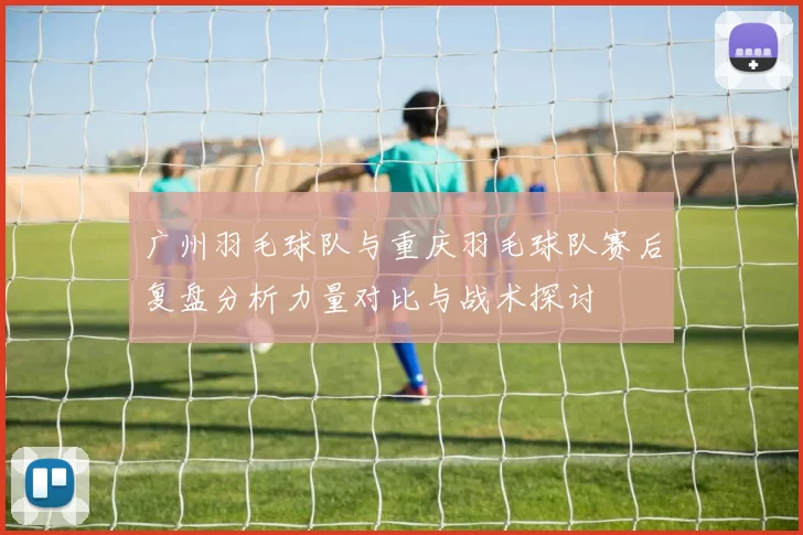 广州羽毛球队与重庆羽毛球队赛后复盘分析力量对比与战术探讨