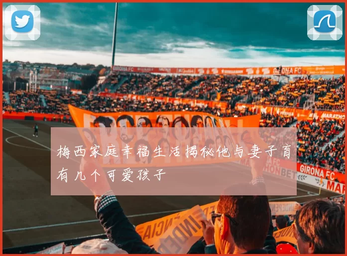 梅西家庭幸福生活揭秘他与妻子育有几个可爱孩子