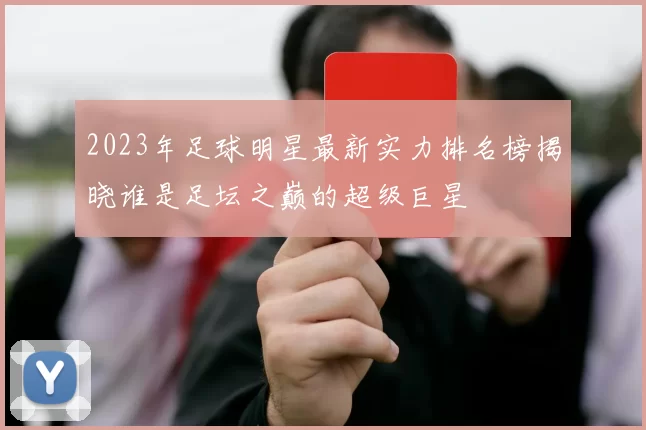 2023年足球明星最新实力排名榜揭晓谁是足坛之巅的超级巨星