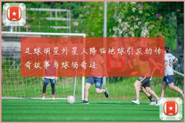 足球明星外星人降临地球引发的传奇故事与球场奇迹