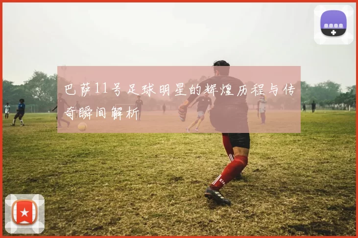巴萨11号足球明星的辉煌历程与传奇瞬间解析