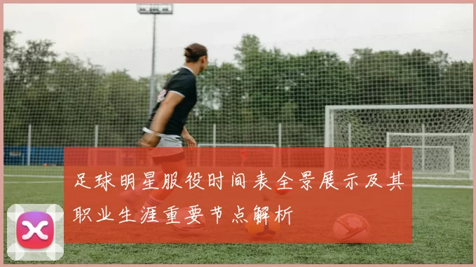 足球明星服役时间表全景展示及其职业生涯重要节点解析