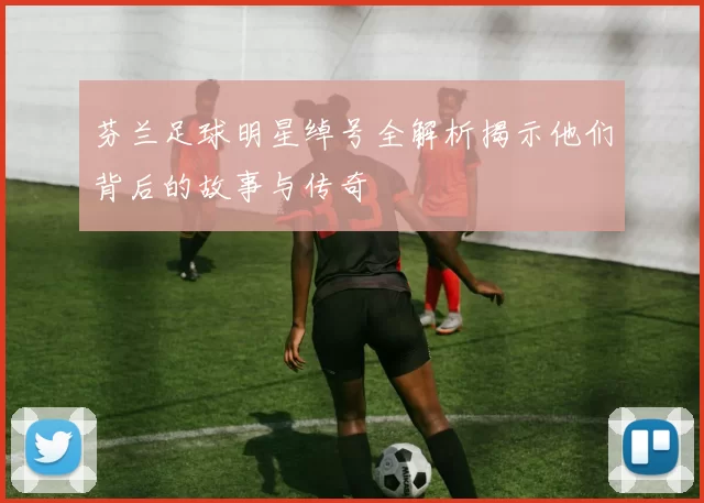 芬兰足球明星绰号全解析揭示他们背后的故事与传奇