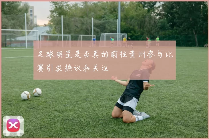 足球明星是否真的前往贵州参与比赛引发热议和关注