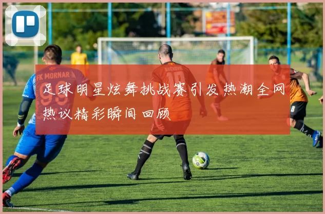 足球明星炫舞挑战赛引发热潮全网热议精彩瞬间回顾