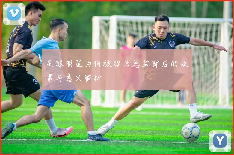 足球明星为何被称为总监背后的故事与意义解析