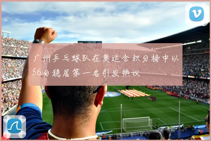 广州乒乓球队在奥运会积分榜中以56分稳居第一名引发热议