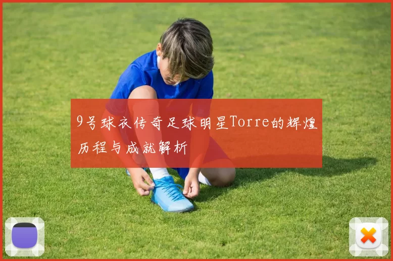 9号球衣传奇足球明星Torre的辉煌历程与成就解析