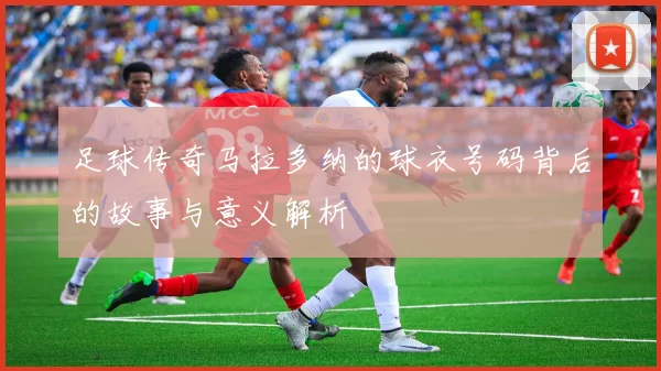 足球传奇马拉多纳的球衣号码背后的故事与意义解析