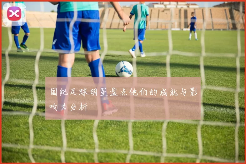 国纪足球明星盘点他们的成就与影响力分析