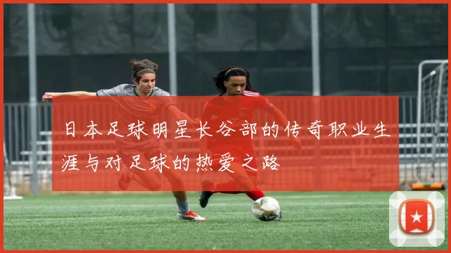 日本足球明星长谷部的传奇职业生涯与对足球的热爱之路