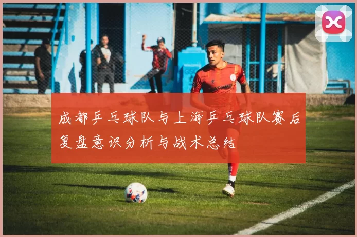 成都乒乓球队与上海乒乓球队赛后复盘意识分析与战术总结
