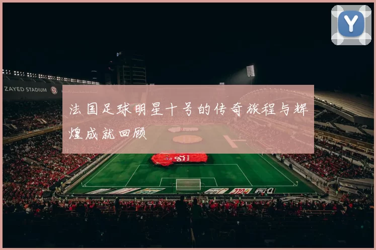 法国足球明星十号的传奇旅程与辉煌成就回顾