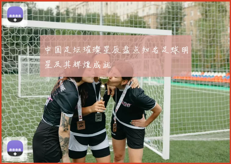 中国足坛璀璨星辰盘点知名足球明星及其辉煌成就