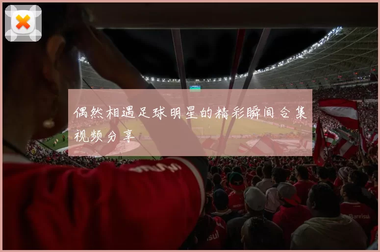 偶然相遇足球明星的精彩瞬间合集视频分享