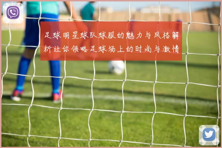 足球明星球队球服的魅力与风格解析让你领略足球场上的时尚与激情