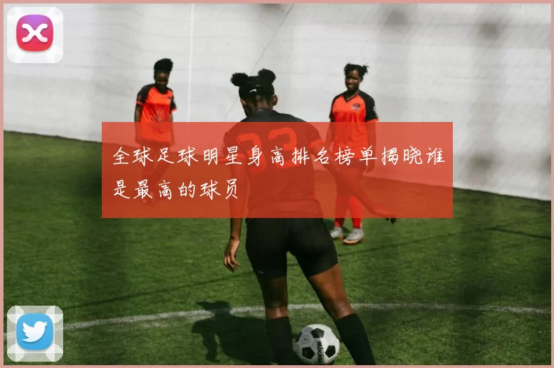 全球足球明星身高排名榜单揭晓谁是最高的球员