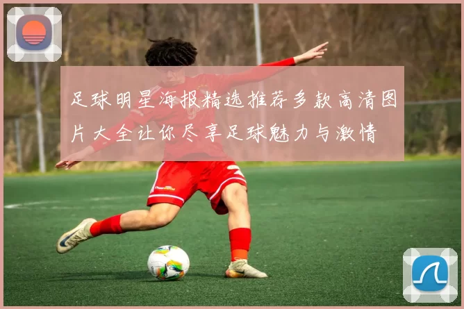 足球明星海报精选推荐多款高清图片大全让你尽享足球魅力与激情