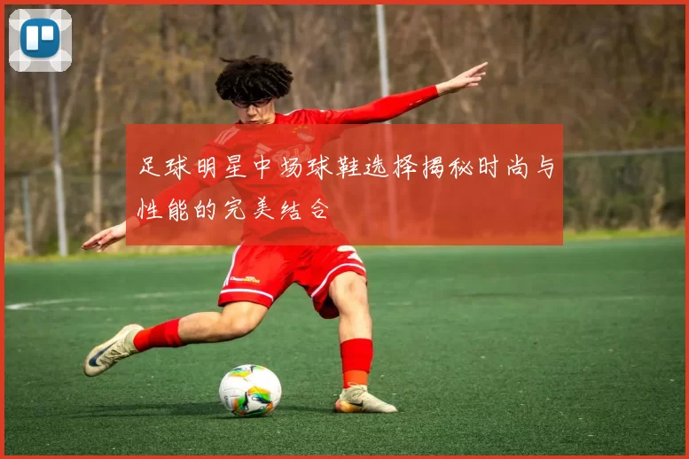 足球明星中场球鞋选择揭秘时尚与性能的完美结合