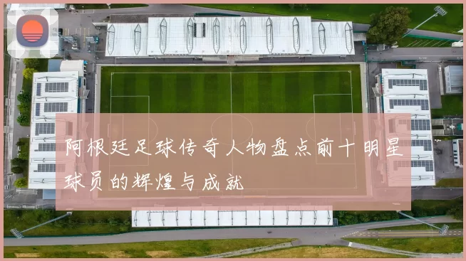 阿根廷足球传奇人物盘点前十明星球员的辉煌与成就