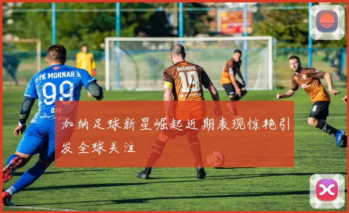 加纳足球新星崛起近期表现惊艳引发全球关注