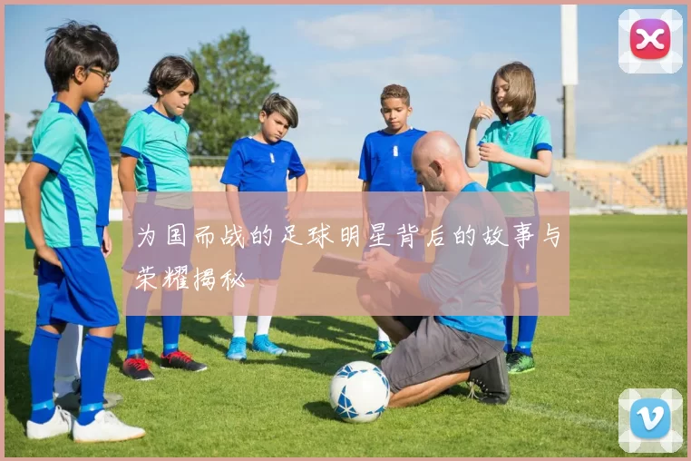 为国而战的足球明星背后的故事与荣耀揭秘