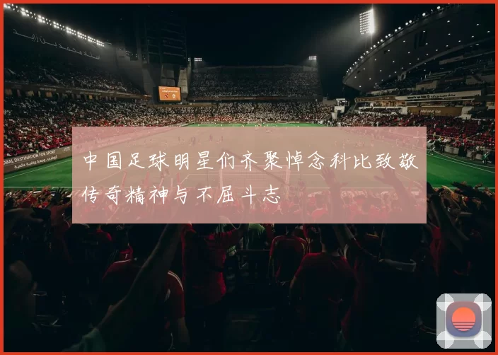 中国足球明星们齐聚悼念科比致敬传奇精神与不屈斗志