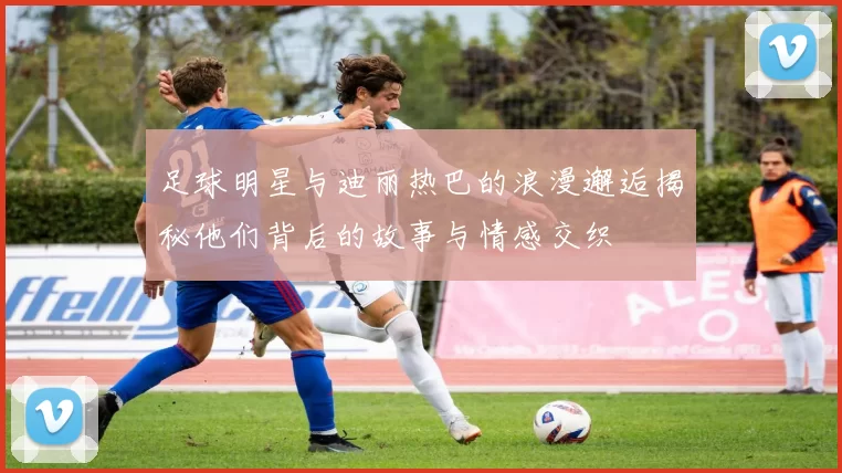 足球明星与迪丽热巴的浪漫邂逅揭秘他们背后的故事与情感交织
