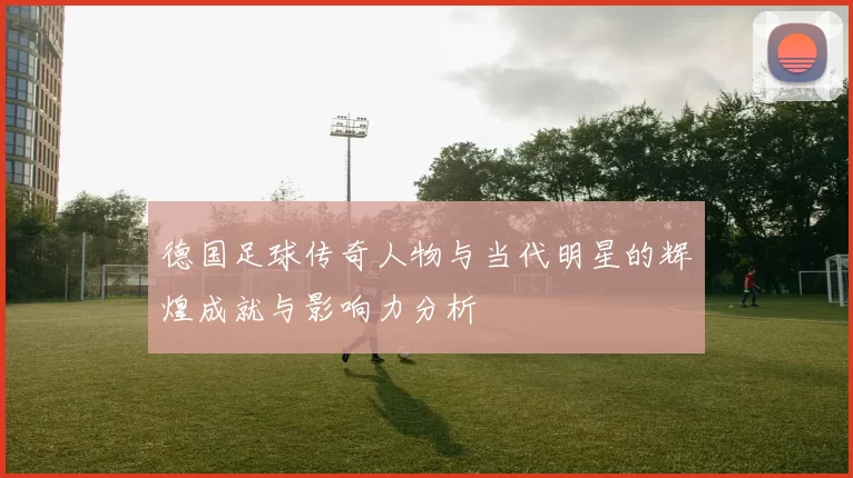 德国足球传奇人物与当代明星的辉煌成就与影响力分析