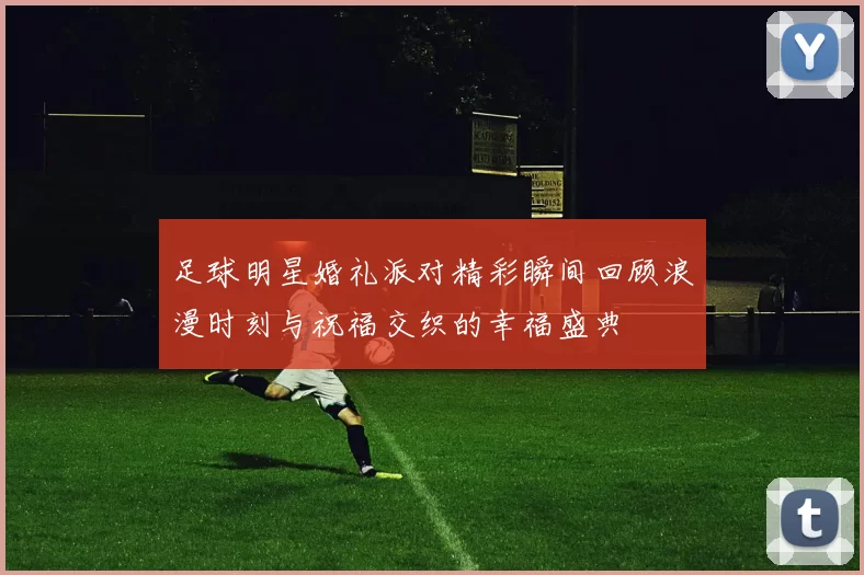 足球明星婚礼派对精彩瞬间回顾浪漫时刻与祝福交织的幸福盛典