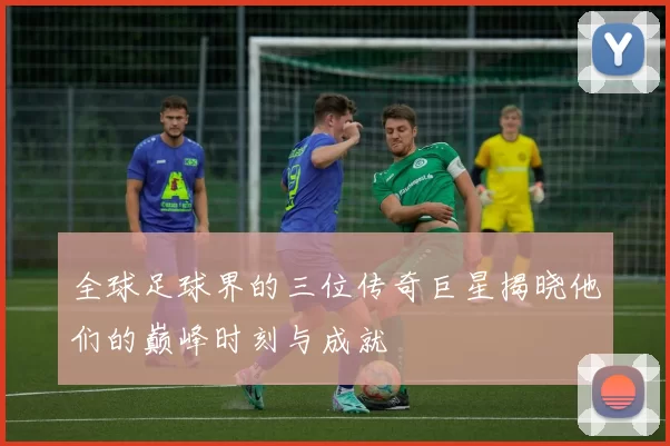 全球足球界的三位传奇巨星揭晓他们的巅峰时刻与成就