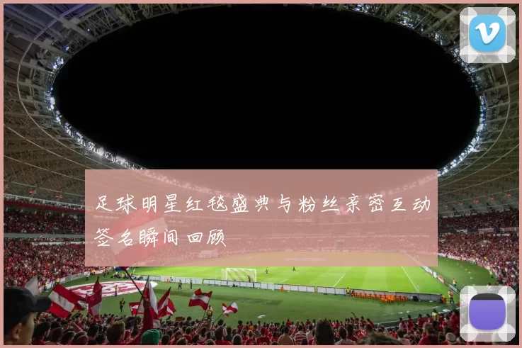 足球明星红毯盛典与粉丝亲密互动签名瞬间回顾