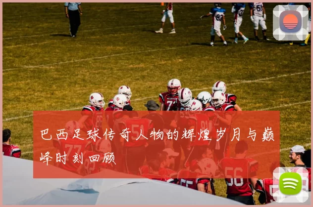 巴西足球传奇人物的辉煌岁月与巅峰时刻回顾