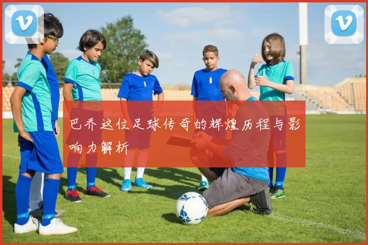 巴乔这位足球传奇的辉煌历程与影响力解析