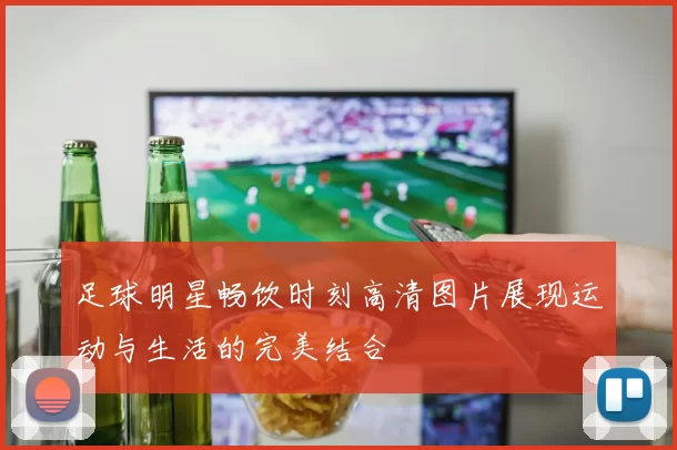 足球明星畅饮时刻高清图片展现运动与生活的完美结合