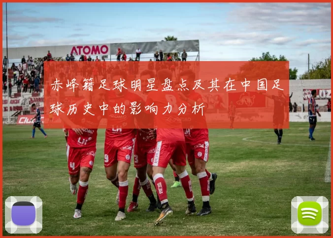 赤峰籍足球明星盘点及其在中国足球历史中的影响力分析