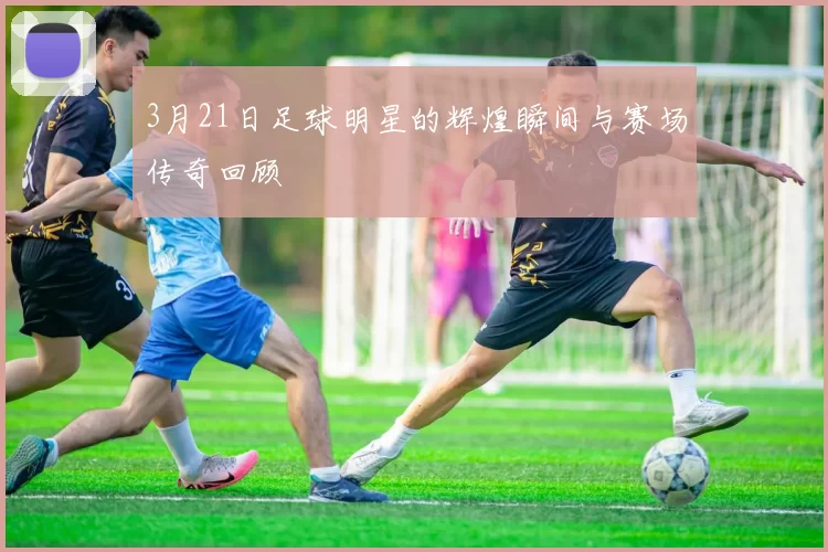 3月21日足球明星的辉煌瞬间与赛场传奇回顾